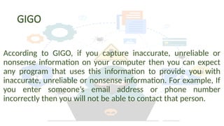 GIGO
According to GIGO, if you capture inaccurate, unreliable or
nonsense information on your computer then you can expect
any program that uses this information to provide you with
inaccurate, unreliable or nonsense information. For example, If
you enter someone’s email address or phone number
incorrectly then you will not be able to contact that person.
 