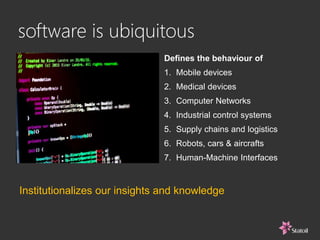 software is ubiquitous
Defines the behaviour of
1. Mobile devices
2. Medical devices
3. Computer Networks
4. Industrial control systems
5. Supply chains and logistics
6. Robots, cars & aircrafts
7. Human-Machine Interfaces
Institutionalizes our insights and knowledge
 