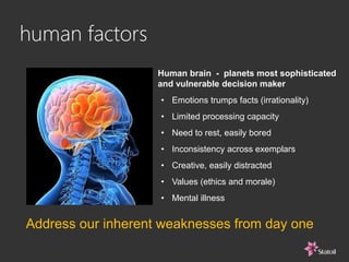Human brain - planets most sophisticated
and vulnerable decision maker
human factors
• Emotions trumps facts (irrationality)
• Limited processing capacity
• Need to rest, easily bored
• Inconsistency across exemplars
• Creative, easily distracted
• Values (ethics and morale)
• Mental illness
Address our inherent weaknesses from day one
 