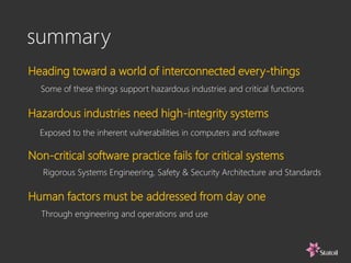 summary
Heading toward a world of interconnected every-things
Some of these things support hazardous industries and critical functions
Exposed to the inherent vulnerabilities in computers and software
Hazardous industries need high-integrity systems
Non-critical software practice fails for critical systems
Rigorous Systems Engineering, Safety & Security Architecture and Standards
Human factors must be addressed from day one
Through engineering and operations and use
 