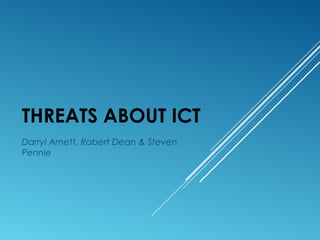 THREATS ABOUT ICT
Darryl Arnett, Robert Dean & Steven
Pennie
 