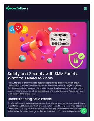 Safety and Security with SMM Panels:
What You Need to Know
The SMM panel is a term used to describe social media marketing, which allows
thousands of company owners to advertise their brands on a variety of channels.
People may easily access everything with the use of such panel services. Also, using
such services to advertise a business is simple and straightforward. People can also
use it to save time and money.
Understanding SMM Panels
A variety of social media services, such as likes, follows, comments, shares, and views,
are offered by SMM panels, which are online platforms. These panels' main objective is
to help users and organizations improve their visibility on well-known social media
websites like Facebook, Instagram, Twitter, YouTube, and others. SMM panels serve as

 