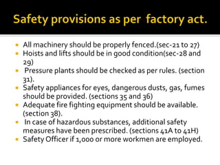  All machinery should be properly fenced.(sec-21 to 27)
 Hoists and lifts should be in good condition(sec-28 and
29)
 Pressure plants should be checked as per rules. (section
31).
 Safety appliances for eyes, dangerous dusts, gas, fumes
should be provided. (sections 35 and 36)
 Adequate fire fighting equipment should be available.
(section 38).
 In case of hazardous substances, additional safety
measures have been prescribed. (sections 41A to 41H)
 Safety Officer if 1,000 or more workmen are employed.
 