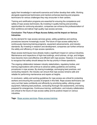 apply their knowledge in real-world scenarios and further develop their skills. Working
alongside experienced technicians and mentors enhances learning and prepares
technicians for various challenges they may encounter in their careers.
Training and certification programs are essential for ensuring the competence and
safety of rope access technicians. By investing in quality training and providing
opportunities for continuing education, companies can enhance the professionalism of
their workforce and deliver high-quality rope access services.
Conclusion: The Future of Rope Access Safety and Its Impact on Various
Industries
As the demand for rope access services grows, safety guidelines and working
procedures become increasingly crucial. The future of rope access safety lies in
continuously improving training programs, equipment advancements, and industry
standards. By investing in research and development, companies can further enhance
the safety and efficiency of rope access operations.
Rope access techniques have already made a significant impact on various industries.
Maintenance and inspections of high-rise buildings, wind turbines, oil rigs, and bridges
have become more cost-effective and efficient with rope access. However, it is essential
to recognize that safety should always be the top priority in these operations.
The ongoing collaboration between industry stakeholders, regulatory bodies, and
training organizations will continue to advance safety guidelines and working
procedures in rope access. By sharing knowledge, exchanging best practices, and
conducting research, the industry can ensure that rope access remains safe and
reliable for performing maintenance and repairs at heights.
In conclusion, safety and working guidelines for rope access are critical for protecting
workers and ensuring the success of projects in this field. Rope access technicians can
carry out their tasks confidently and efficiently by prioritizing safety, utilizing proper
equipment, following best practices, conducting thorough risk assessments, and being
prepared for emergencies. Continuous training, certification, and industry collaboration
are critical to the future of rope access safety and its positive impact on various
industries.
Tags: Rope access services, Rope access training
 