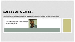 SAFETY AS A VALUE.
Safety Specific Transformational Leadership towards Safety Citizenship Behavior.
Sivasubramaniam Subramanian
ME.OSH Mgt. UTM
 