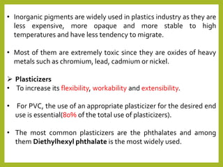 • Inorganic pigments are widely used in plastics industry as they are
less expensive, more opaque and more stable to high
temperatures and have less tendency to migrate.
• Most of them are extremely toxic since they are oxides of heavy
metals such as chromium, lead, cadmium or nickel.
 Plasticizers
• To increase its flexibility, workability and extensibility.
• For PVC, the use of an appropriate plasticizer for the desired end
use is essential(80% of the total use of plasticizers).
• The most common plasticizers are the phthalates and among
them Diethylhexyl phthalate is the most widely used.
 