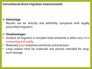  Advantage
Results can be directly and deﬁnitely compared with legally
prescribed migration.
 Disadvantages
• Analysis of migrants in complex food simulants is often very time
consuming and costly.
• Relatively poor analytical sensitivity and precision.
• Long contact time for materials and articles intended for long-
term storage.
Conventional direct migration measurements
 