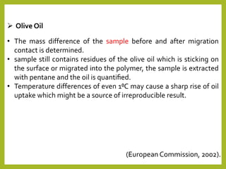  Olive Oil
• The mass difference of the sample before and after migration
contact is determined.
• sample still contains residues of the olive oil which is sticking on
the surface or migrated into the polymer, the sample is extracted
with pentane and the oil is quantiﬁed.
• Temperature differences of even 1⁰C may cause a sharp rise of oil
uptake which might be a source of irreproducible result.
(European Commission, 2002).
 