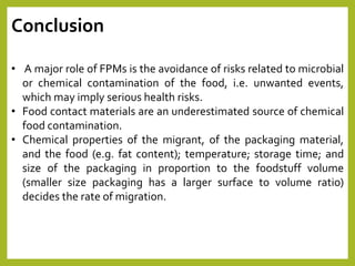 Conclusion
• A major role of FPMs is the avoidance of risks related to microbial
or chemical contamination of the food, i.e. unwanted events,
which may imply serious health risks.
• Food contact materials are an underestimated source of chemical
food contamination.
• Chemical properties of the migrant, of the packaging material,
and the food (e.g. fat content); temperature; storage time; and
size of the packaging in proportion to the foodstuff volume
(smaller size packaging has a larger surface to volume ratio)
decides the rate of migration.
 