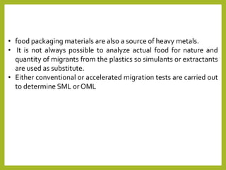 • food packaging materials are also a source of heavy metals.
• It is not always possible to analyze actual food for nature and
quantity of migrants from the plastics so simulants or extractants
are used as substitute.
• Either conventional or accelerated migration tests are carried out
to determine SML orOML
 