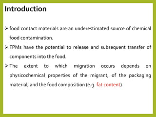 food contact materials are an underestimated source of chemical
food contamination.
FPMs have the potential to release and subsequent transfer of
components into the food.
The extent to which migration occurs depends on
physicochemical properties of the migrant, of the packaging
material, and the food composition (e.g. fat content)
Introduction
 