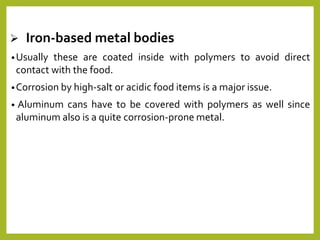  Iron-based metal bodies
•Usually these are coated inside with polymers to avoid direct
contact with the food.
•Corrosion by high-salt or acidic food items is a major issue.
• Aluminum cans have to be covered with polymers as well since
aluminum also is a quite corrosion-prone metal.
 