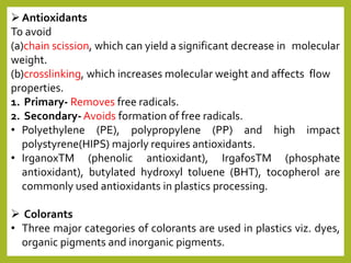Antioxidants
To avoid
(a)chain scission, which can yield a significant decrease in molecular
weight.
(b)crosslinking, which increases molecular weight and affects flow
properties.
1. Primary- Removes free radicals.
2. Secondary- Avoids formation of free radicals.
• Polyethylene (PE), polypropylene (PP) and high impact
polystyrene(HIPS) majorly requires antioxidants.
• IrganoxTM (phenolic antioxidant), IrgafosTM (phosphate
antioxidant), butylated hydroxyl toluene (BHT), tocopherol are
commonly used antioxidants in plastics processing.
 Colorants
• Three major categories of colorants are used in plastics viz. dyes,
organic pigments and inorganic pigments.
 
