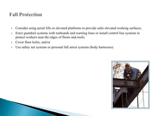    Consider using aerial lifts or elevated platforms to provide safer elevated working surfaces;
   Erect guardrail systems with toeboards and warning lines or install control line systems to
    protect workers near the edges of floors and roofs;
   Cover floor holes; and/or
   Use safety net systems or personal fall arrest systems (body harnesses).
 