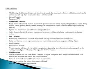    The following checklists may help you take steps to avoid hazards that cause injuries, illnesses and fatalities. As always, be
    cautious and seek help if you are concerned about a potential hazard.
   Personal Protective
    Equipment (PPE)
   Eye and Face Protection
   Safety glasses or face shields are worn anytime work operations can cause foreign objects getting into the eye such as during
    welding, cutting, grinding, nailing (or when working with concrete and/or harmful chemicals or when exposed to flying
    particles).
   Eye and face protectors are selected based on anticipated hazards.
   Safety glasses or face shields are worn when exposed to any electrical hazards including work on energized electrical
    systems.
   Foot Protection
   Construction workers should wear work shoes or boots with slip-resistant and puncture-resistant soles.
   Safety-toed footwear is worn to prevent crushed toes when working around heavy equipment or falling objects.
   Hand Protection
   Gloves should fit snugly.
   Workers wear the right gloves for the job (for example, heavy-duty rubber gloves for concrete work, welding gloves for
    welding, insulated gloves and sleeves when exposed to electrical hazards).
   Head Protection
   Workers shall wear hard hats where there is a potential for objects falling from above, bumps to their heads from fixed
    objects, or of accidental head contact with electrical hazards.
   Hard hats are routinely inspected for dents, cracks or deterioration.
   Hard hats are replaced after a heavy blow or electrical shock.
   Hard hats are maintained in good condition.
 