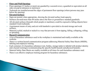    Floor and Wall Openings
   Floor openings (12 inches or more) are guarded by a secured cover, a guardrail or equivalent on all
    sides (except at entrances to stairways).
   Toeboards are installed around the edges of permanent floor openings (where persons may pass
    below the opening).
   Elevated Surfaces
   Signs are posted, when appropriate, showing the elevated surface load capacity.
   Surfaces elevated more than 48 inches above the floor or ground have standard guardrails.
   All elevated surfaces (beneath which people or machinery could be exposed to falling objects) have
    standard 4-inch toeboards.
   A permanent means of entry and exit with handrails is provided to elevated storage and work
    surfaces.
   Material is piled, stacked or racked in a way that prevents it from tipping, falling, collapsing, rolling
    or spreading.
   Hazard Communication
   A list of hazardous substances used in the workplace is maintained and readily available at the
    worksite.
   There is a written hazard communication program addressing Material Safety Data Sheets (MSDS),
    labeling and employee training.
   Each container of a hazardous substance (vats, bottles, storage tanks) is labeled with product identity
    and a hazard warning(s) (communicating the specific health hazards and physical hazards).
   Material Safety Data Sheets are readily available at all times for each hazardous substance used.
   There is an effective employee training program for hazardous substances.
 