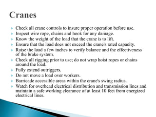    Check all crane controls to insure proper operation before use.
   Inspect wire rope, chains and hook for any damage.
   Know the weight of the load that the crane is to lift.
   Ensure that the load does not exceed the crane's rated capacity.
   Raise the load a few inches to verify balance and the effectiveness
    of the brake system.
   Check all rigging prior to use; do not wrap hoist ropes or chains
    around the load.
   Fully extend outriggers.
   Do not move a load over workers.
   Barricade accessible areas within the crane's swing radius.
   Watch for overhead electrical distribution and transmission lines and
    maintain a safe working clearance of at least 10 feet from energized
    electrical lines.
 