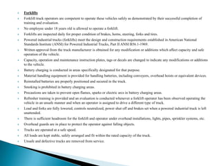    Forklifts
   Forklift truck operators are competent to operate these vehicles safely as demonstrated by their successful completion of
    training and evaluation.
   No employee under 18 years old is allowed to operate a forklift.
   Forklifts are inspected daily for proper condition of brakes, horns, steering, forks and tires.
   Powered industrial trucks (forklifts) meet the design and construction requirements established in American National
    Standards Institute (ANSI) for Powered Industrial Trucks, Part II ANSI B56.1-1969.
   Written approval from the truck manufacturer is obtained for any modification or additions which affect capacity and safe
    operation of the vehicle.
   Capacity, operation and maintenance instruction plates, tags or decals are changed to indicate any modifications or additions
    to the vehicle.
   Battery charging is conducted in areas specifically designated for that purpose.
   Material handling equipment is provided for handling batteries, including conveyors, overhead hoists or equivalent devices.
   Reinstalled batteries are properly positioned and secured in the truck.
   Smoking is prohibited in battery charging areas.
   Precautions are taken to prevent open flames, sparks or electric arcs in battery charging areas.
   Refresher training is provided and an evaluation is conducted whenever a forklift operator has been observed operating the
    vehicle in an unsafe manner and when an operator is assigned to drive a different type of truck.
   Load and forks are fully lowered, controls neutralized, power shut off and brakes set when a powered industrial truck is left
    unattended.
   There is sufficient headroom for the forklift and operator under overhead installations, lights, pipes, sprinkler systems, etc.
   Overhead guards are in place to protect the operator against falling objects.
   Trucks are operated at a safe speed.
   All loads are kept stable, safely arranged and fit within the rated capacity of the truck.
   Unsafe and defective trucks are removed from service.
 