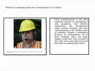 Clear communication is the most
important element in maintaining a
safe, productive, and effective
construction site. Occupational
safety research routinely cites poor
communication as the leading cause
of accidents. Despite a tremendous
diversity of circumstances, all of
these incidents share one truth:
tragedy could have been avoided if
the work crews and supervisors had
been able to communicate clearly.
 