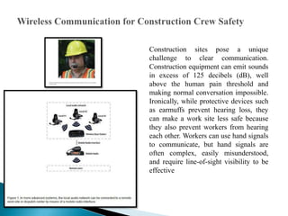 Construction sites pose a unique
challenge to clear communication.
Construction equipment can emit sounds
in excess of 125 decibels (dB), well
above the human pain threshold and
making normal conversation impossible.
Ironically, while protective devices such
as earmuffs prevent hearing loss, they
can make a work site less safe because
they also prevent workers from hearing
each other. Workers can use hand signals
to communicate, but hand signals are
often complex, easily misunderstood,
and require line-of-sight visibility to be
effective
 
