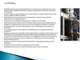    Scaffold must be sound, rigid and sufficient to carry its own weight plus four times
    the maximum intended load without settling or displacement. It must be erected on
    solid footing.
   Unstable objects, such as barrels, boxes, loose bricks or concrete blocks must not be
    used to support scaffolds or planks.
   Scaffold must not be erected, moved, dismantled or altered except under the
    supervision of a competent person.
   Scaffold must be equipped with guardrails, midrails and toe boards.
   Scaffold accessories such as braces, brackets, trusses, screw legs or ladders that are
    damaged or weakened from any cause must be immediately repaired or replaced.
   Scaffold platforms must be tightly planked with scaffold plank grade material or
    equivalent.
   A "competent person" must inspect the scaffolding and, at designated intervals,
    reinspect it.
   Rigging on suspension scaffolds must be inspected by a competent person before each
    shift and after any occurrence that could affect structural integrity to ensure that all
    connections are tight and that no damage to the rigging has occurred since its last use.
   Synthetic and natural rope used in suspension scaffolding must be protected from
    heat-producing sources.
   Employees must be instructed about the hazards of using diagonal braces as fall
    protection.
   Scaffold can be accessed by using ladders and stairwells.
   Scaffolds must be at least 10 feet from electric power lines at all times.
 
