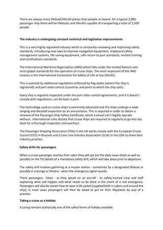 There are always more lifeboat/liferaft places than people on board. On a typical 2,000
passenger ship there will be lifeboats and liferafts capable of transporting a total of 2,500
people.


The industry is undergoing constant technical and legislative improvements

This is a very highly regulated industry which is constantly reviewing and improving safety
standards, introducing new laws to improve navigation equipment, shipboard safety
management systems, life saving equipment, safe return to port standards; revised training
and certifications standards.

The International Maritime Organisation (IMO) which falls under the United Nations sets
strict global standards for the operation of cruise ships. The most important of the IMO
treaties is the International Convention for Safety of Life at Sea (SOLAS).

This is overlaid by additional regulations enforced by flag states (where the ship is
registered) and port state control (countries and ports to which the ship sails).

Every ship is regularly inspected under the port state control agreements, and if it doesn’t
comply with regulations, can be kept in port.

The technology used on cruise ships is extremely advanced and the ships undergo a wide
ranging and detailed inspection on an annual basis. This is required in order to obtain a
renewal of the Passenger Ship Safety Certificate, which a vessel can’t legally operate
without. International rules dictate that cruise ships are required to regularly to go into dry
dock for a thorough inspection and overhaul.

The Passenger Shipping Association (PSA) in the UK works closely with the European Cruise
Council (ECC) in Brussels and Cruise Line Industry Association (CLIA) in the USA to share best
industry practice.

Safety drills for passengers

When a cruise passenger reaches their cabin they will see (on the daily news-sheet as well as
possibly on the TV) details of a mandatory safety drill, which will take place prior to departure.

The safety drill involves gathering at a muster station - sometimes by a designated lifeboat or
possibly in a lounge or theatre - when the emergency signal sounds.

There passengers listen - as they would on an aircraft - to safety-trained crew and staff
explaining what will happen and what needs to be done in the event of a real emergency.
Passengers will also be shown how to wear a life jacket (supplied both in cabins and around the
ship); in most cases passengers will then be asked to put on their lifejackets by way of a
practice.

Taking a cruise as a holiday

Cruising remains statistically one of the safest forms of holiday available.
 