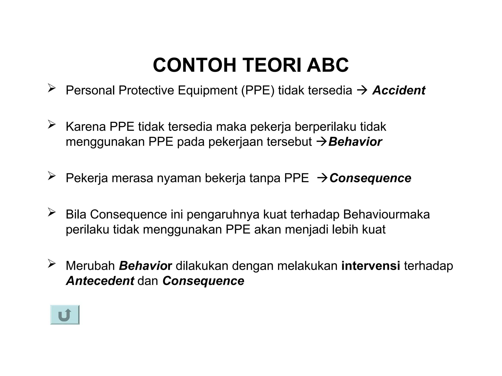 CONTOH TEORI ABC
 Personal Protective Equipment (PPE) tidak tersedia  Accident
 Karena PPE tidak tersedia maka pekerja berperilaku tidak
menggunakan PPE pada pekerjaan tersebut Behavior
 Pekerja merasa nyaman bekerja tanpa PPE Consequence
 Bila Consequence ini pengaruhnya kuat terhadap Behaviourmaka
perilaku tidak menggunakan PPE akan menjadi lebih kuat
 Merubah Behavior dilakukan dengan melakukan intervensi terhadap
Antecedent dan Consequence
 