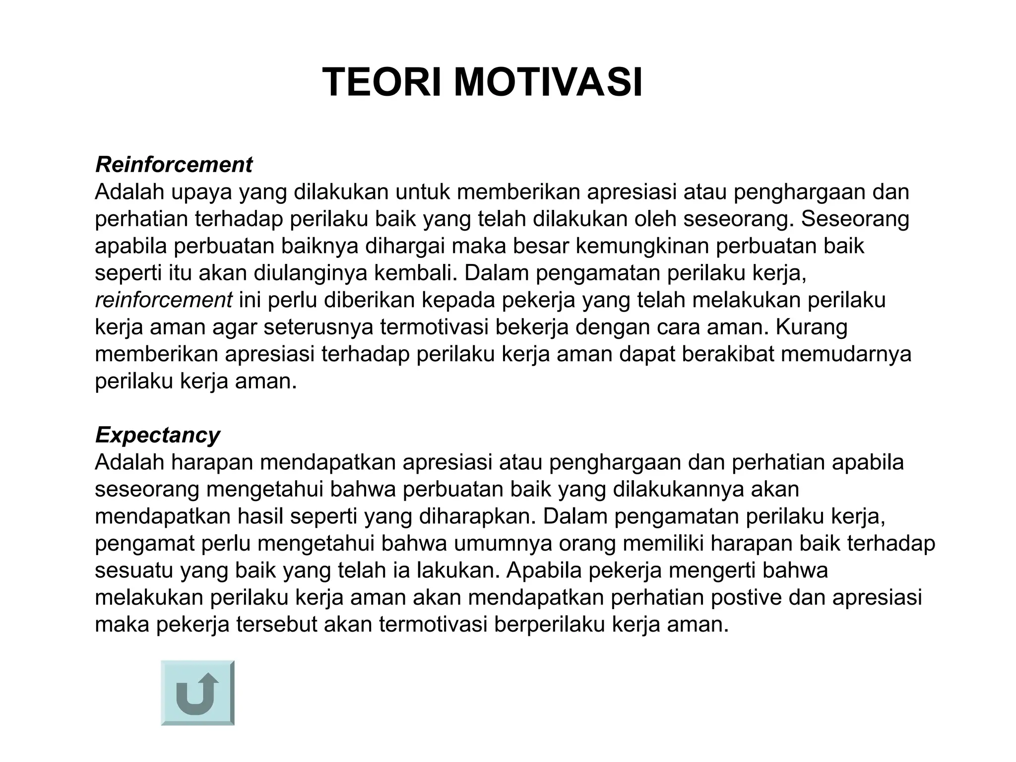 TEORI MOTIVASI
Reinforcement
Adalah upaya yang dilakukan untuk memberikan apresiasi atau penghargaan dan
perhatian terhadap perilaku baik yang telah dilakukan oleh seseorang. Seseorang
apabila perbuatan baiknya dihargai maka besar kemungkinan perbuatan baik
seperti itu akan diulanginya kembali. Dalam pengamatan perilaku kerja,
reinforcement ini perlu diberikan kepada pekerja yang telah melakukan perilaku
kerja aman agar seterusnya termotivasi bekerja dengan cara aman. Kurang
memberikan apresiasi terhadap perilaku kerja aman dapat berakibat memudarnya
perilaku kerja aman.
Expectancy
Adalah harapan mendapatkan apresiasi atau penghargaan dan perhatian apabila
seseorang mengetahui bahwa perbuatan baik yang dilakukannya akan
mendapatkan hasil seperti yang diharapkan. Dalam pengamatan perilaku kerja,
pengamat perlu mengetahui bahwa umumnya orang memiliki harapan baik terhadap
sesuatu yang baik yang telah ia lakukan. Apabila pekerja mengerti bahwa
melakukan perilaku kerja aman akan mendapatkan perhatian postive dan apresiasi
maka pekerja tersebut akan termotivasi berperilaku kerja aman.
 