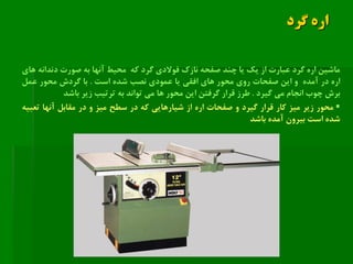 ‫گرد‬ ‫اره‬
‫ماشین‬‫اره‬‫گرد‬‫عبارت‬‫از‬‫یك‬‫یا‬‫چند‬‫صفحه‬‫نازك‬‫فوالدی‬‫گرد‬‫که‬‫محیط‬‫آنها‬‫به‬‫صورت‬‫دندانه‬‫های‬
‫اره‬‫در‬‫آمده‬‫و‬‫این‬‫صفحات‬‫روی‬‫محور‬‫های‬‫افقی‬‫یا‬‫عمودی‬‫نصب‬‫شده‬‫است‬.‫با‬‫گردش‬‫محور‬‫عمل‬
‫برش‬‫چوب‬‫انجام‬‫می‬‫گیرد‬.‫طرز‬‫قرار‬‫گرفتن‬‫این‬‫محور‬‫ها‬‫می‬‫تواند‬‫به‬‫ترتیب‬‫زیر‬‫باشد‬
‫محور‬‫زیر‬‫میز‬‫کار‬‫قرار‬‫گیرد‬‫و‬‫صفحات‬‫اره‬‫از‬‫شیارهایی‬‫که‬‫در‬‫سطح‬‫میز‬‫و‬‫در‬‫مقابل‬‫آنها‬‫تعبیه‬
‫شده‬‫است‬‫بیرون‬‫آمده‬‫باشد‬
 