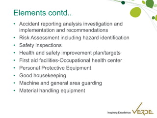 Inspiring Excellence
Elements contd..
• Accident reporting analysis investigation and
implementation and recommendations
• Risk Assessment including hazard identification
• Safety inspections
• Health and safety improvement plan/targets
• First aid facilities-Occupational health center
• Personal Protective Equipment
• Good housekeeping
• Machine and general area guarding
• Material handling equipment
 