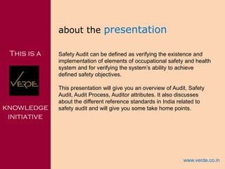 Inspiring Excellence
This is a
knowledge
initiative
about the presentation
Safety Audit can be defined as verifying the existence and
implementation of elements of occupational safety and health
system and for verifying the system’s ability to achieve
defined safety objectives.
This presentation will give you an overview of Audit, Safety
Audit, Audit Process, Auditor attributes. It also discusses
about the different reference standards in India related to
safety audit and will give you some take home points.
www.verde.co.in
 