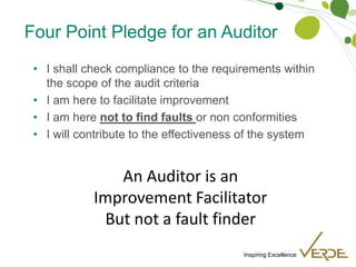 Inspiring Excellence
Four Point Pledge for an Auditor
• I shall check compliance to the requirements within
the scope of the audit criteria
• I am here to facilitate improvement
• I am here not to find faults or non conformities
• I will contribute to the effectiveness of the system
An Auditor is an
Improvement Facilitator
But not a fault finder
 