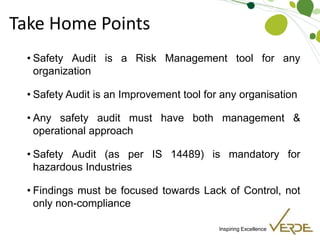 Inspiring Excellence
Take Home Points
• Safety Audit is a Risk Management tool for any
organization
• Safety Audit is an Improvement tool for any organisation
• Any safety audit must have both management &
operational approach
• Safety Audit (as per IS 14489) is mandatory for
hazardous Industries
• Findings must be focused towards Lack of Control, not
only non-compliance
 