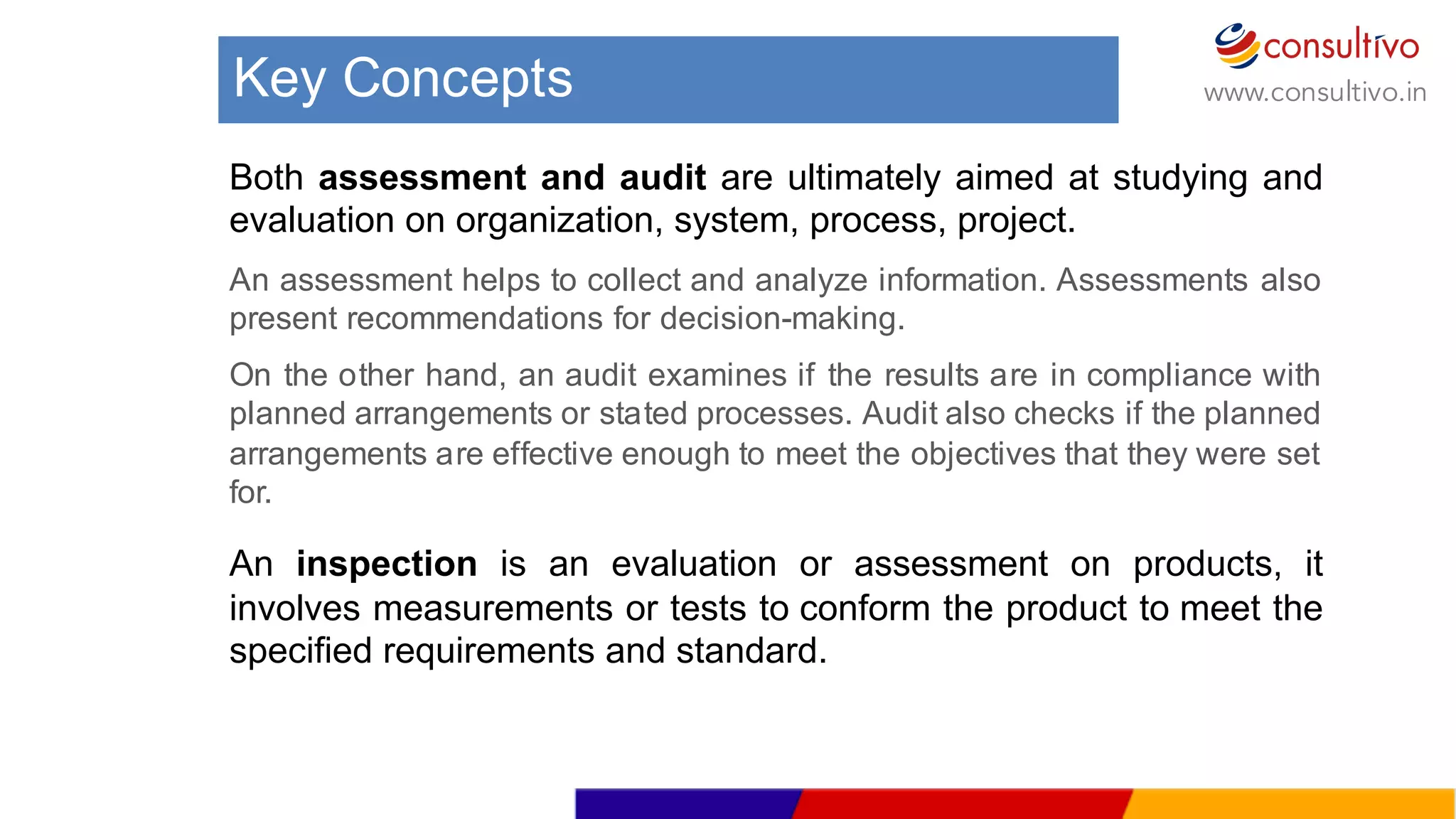 www.consultivo.in
Both assessment and audit are ultimately aimed at studying and
evaluation on organization, system, process, project.
An assessment helps to collect and analyze information. Assessments also
present recommendations for decision-­making.
On the other hand, an audit examines if the results are in compliance with
planned arrangements or stated processes. Audit also checks if the planned
arrangements are effective enough to meet the objectives that they were set
for.
An inspection is an evaluation or assessment on products, it
involves measurements or tests to conform the product to meet the
specified requirements and standard.
Key  Concepts
 
