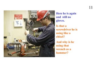 11
Here he is again
and still no
gloves.
Is that a
screwdriver he is
using like a
chisel?
And why is he
using that
wrench as a
hammer?
 