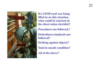 21
If a STOPcard was being
filled in on this situation,
what could be marked on
the observation checklist?
Procedures not followed.?
Orderliness standards not
followed?
Striking against objects?
Tools in unsafe condition?
All of the above?
 
