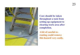 23
Care should be taken
throughout a task from
setting up equipment to
clearing work area after
completion.
Abit of careful re-
routing could remove
this hazard very easily.
 