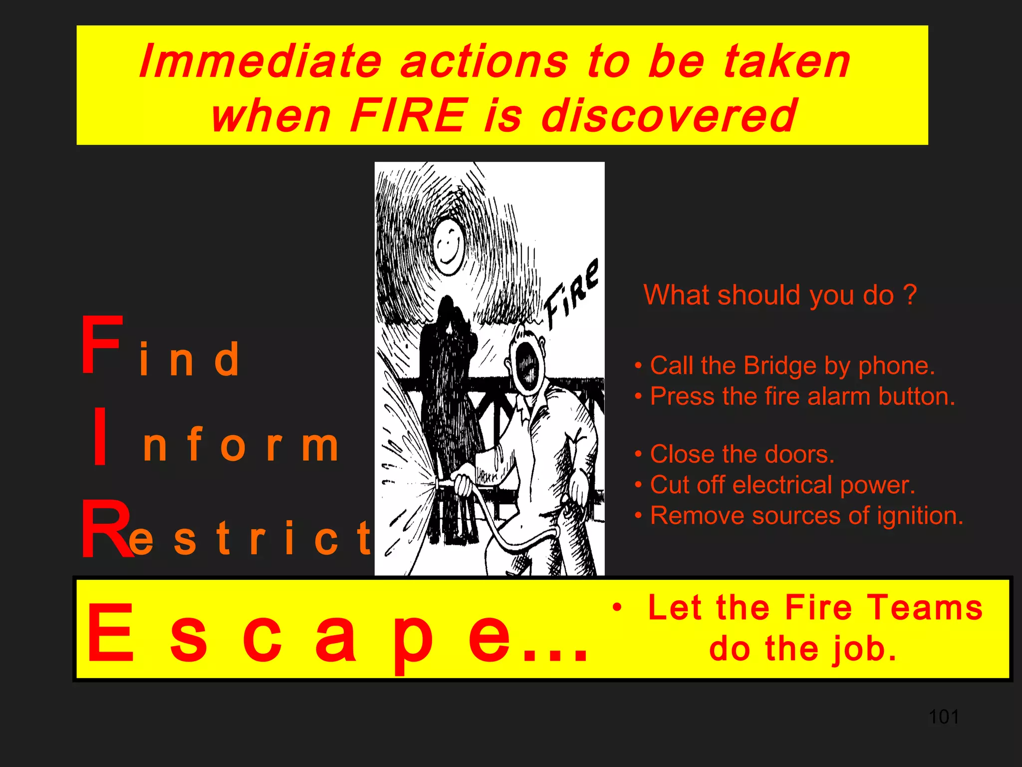 101
F
I
R
E
i n d
What should you do ?
n f o r m
• Call the Bridge by phone.
• Press the fire alarm button.
e s t r i c t
• Close the doors.
• Cut off electrical power.
• Remove sources of ignition.
x t i n g u i s h • Use portable fire extinguishers.
• Use the fire blanket.E s c a p e…
• Let the Fire Teams
do the job.
Immediate actions to be taken
when FIRE is discovered
 