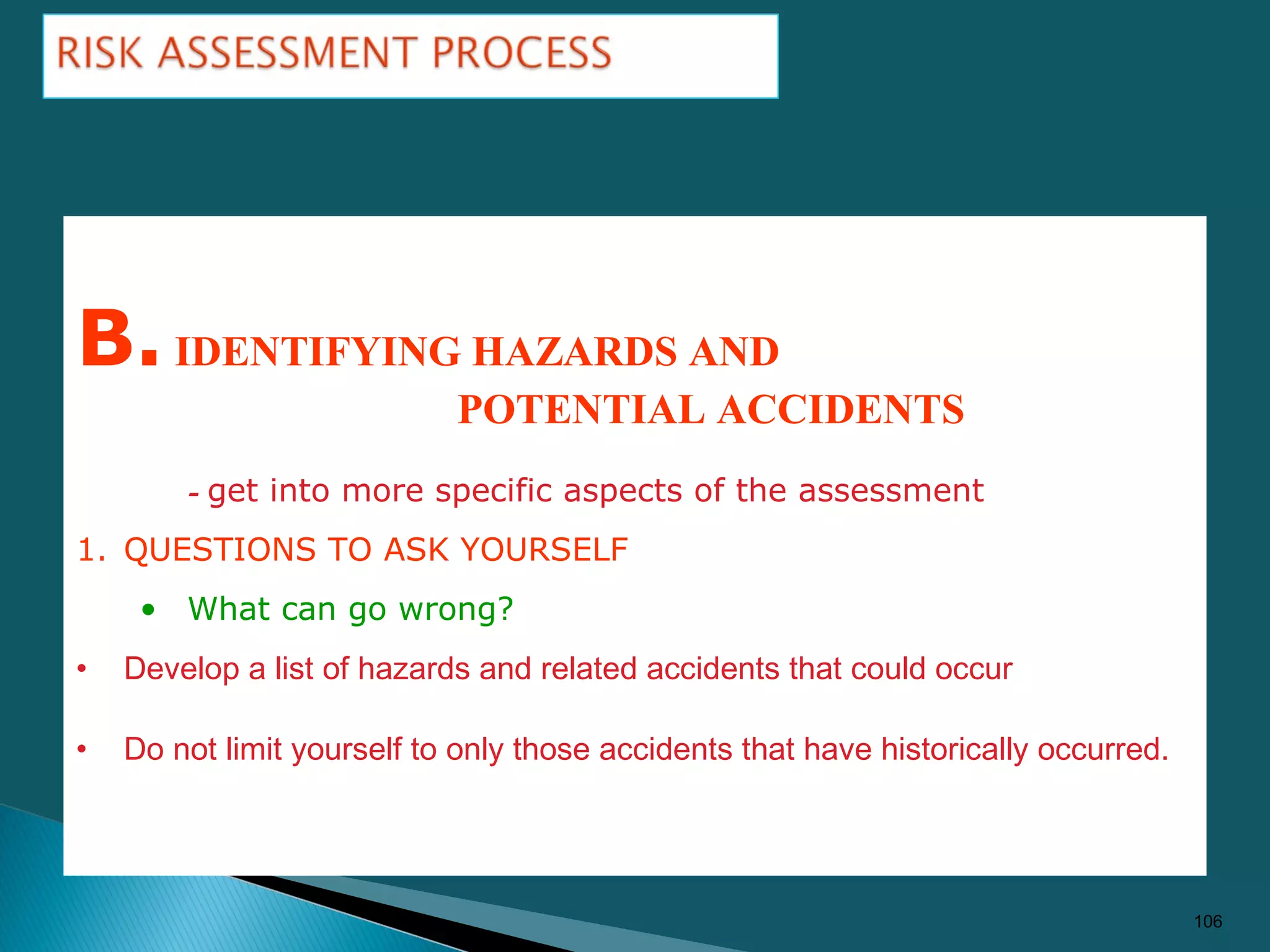 106
B.IDENTIFYING HAZARDS AND
POTENTIAL ACCIDENTS
- get into more specific aspects of the assessment
1. QUESTIONS TO ASK YOURSELF
• What can go wrong?
• Develop a list of hazards and related accidents that could occur
• Do not limit yourself to only those accidents that have historically occurred.
 
