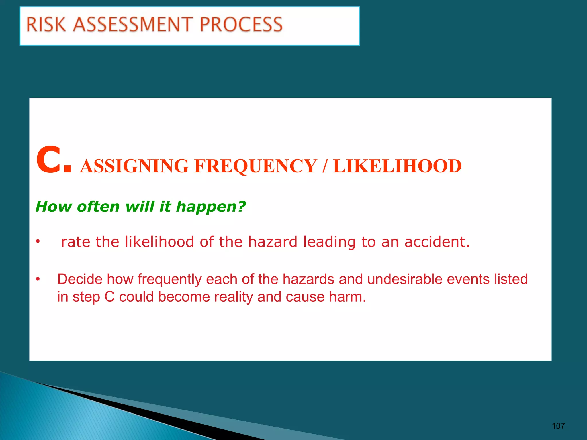107
C.ASSIGNING FREQUENCY / LIKELIHOOD
How often will it happen?
• rate the likelihood of the hazard leading to an accident.
• Decide how frequently each of the hazards and undesirable events listed
in step C could become reality and cause harm.
 