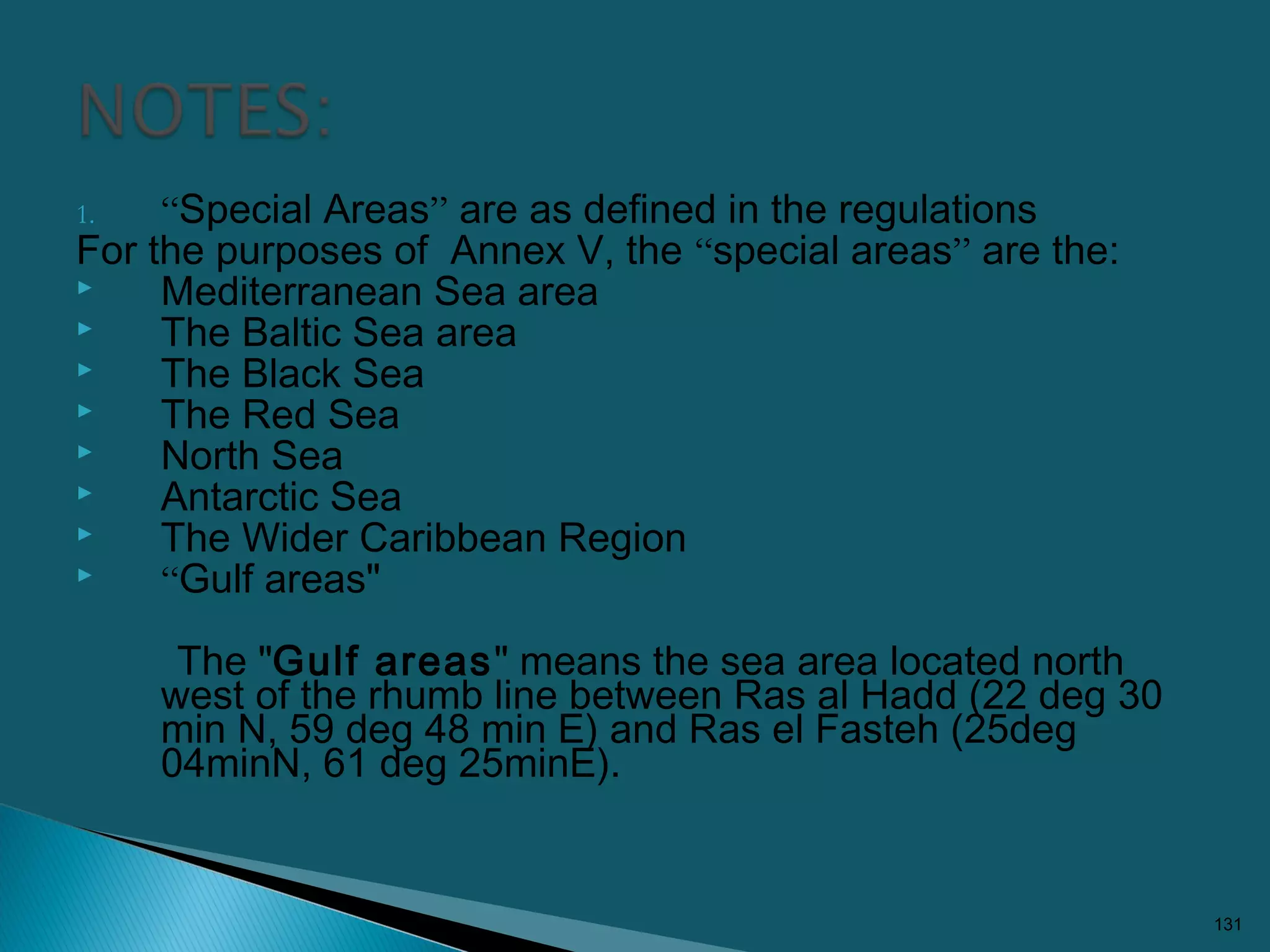 1. “Special Areas” are as defined in the regulations
For the purposes of Annex V, the “special areas” are the:
 Mediterranean Sea area
 The Baltic Sea area
 The Black Sea
 The Red Sea
 North Sea
 Antarctic Sea
 The Wider Caribbean Region
 “Gulf areas"
The "Gulf areas" means the sea area located north
west of the rhumb line between Ras al Hadd (22 deg 30
min N, 59 deg 48 min E) and Ras el Fasteh (25deg
04minN, 61 deg 25minE).
131
 