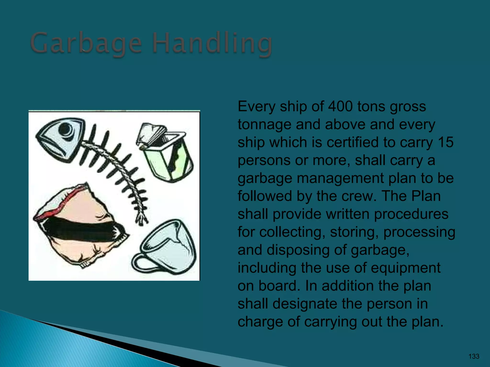 133
Every ship of 400 tons gross
tonnage and above and every
ship which is certified to carry 15
persons or more, shall carry a
garbage management plan to be
followed by the crew. The Plan
shall provide written procedures
for collecting, storing, processing
and disposing of garbage,
including the use of equipment
on board. In addition the plan
shall designate the person in
charge of carrying out the plan.
 