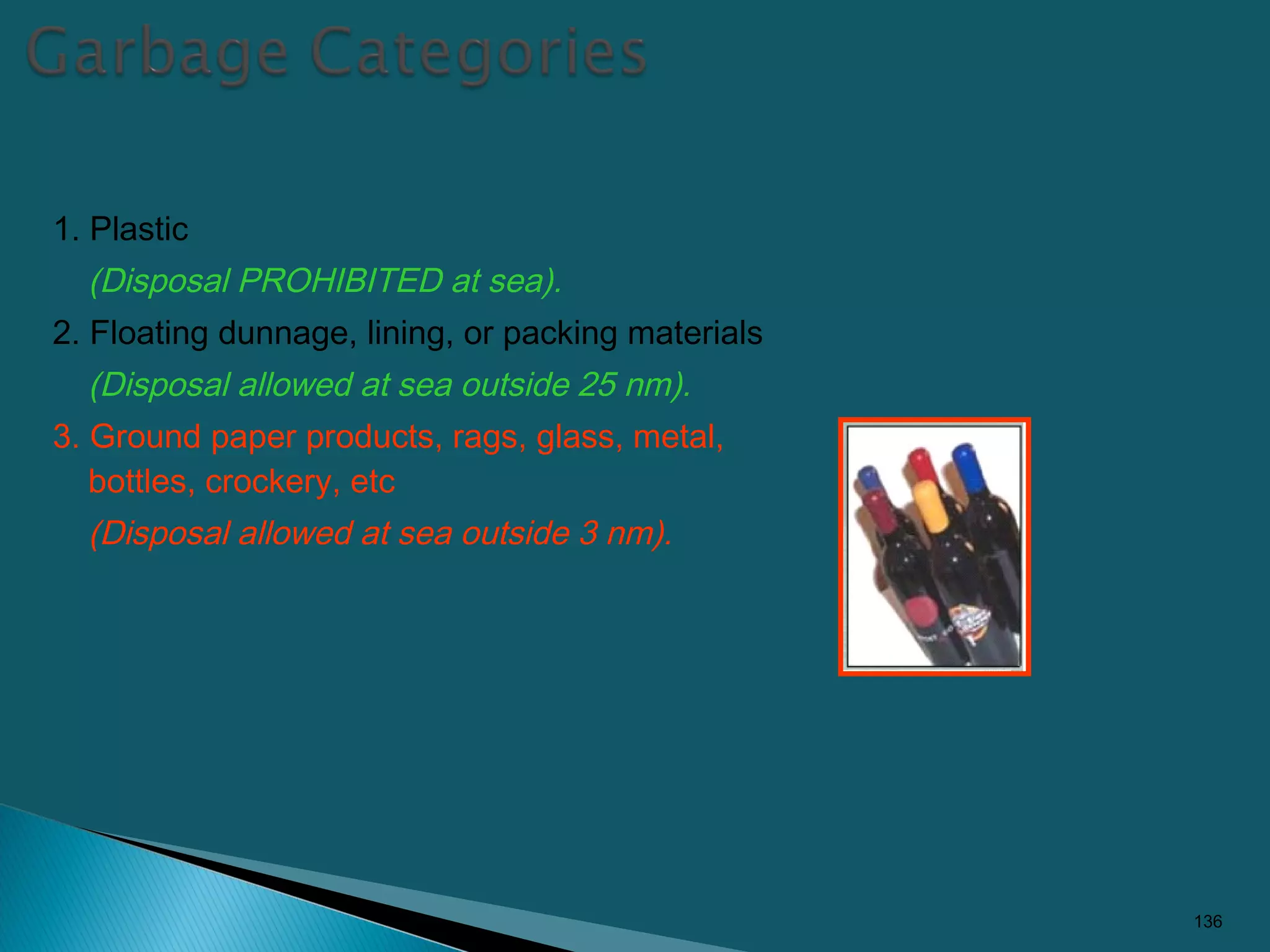 1. Plastic
(Disposal PROHIBITED at sea).
2. Floating dunnage, lining, or packing materials
(Disposal allowed at sea outside 25 nm).
3. Ground paper products, rags, glass, metal,
bottles, crockery, etc
(Disposal allowed at sea outside 3 nm).
136
 
