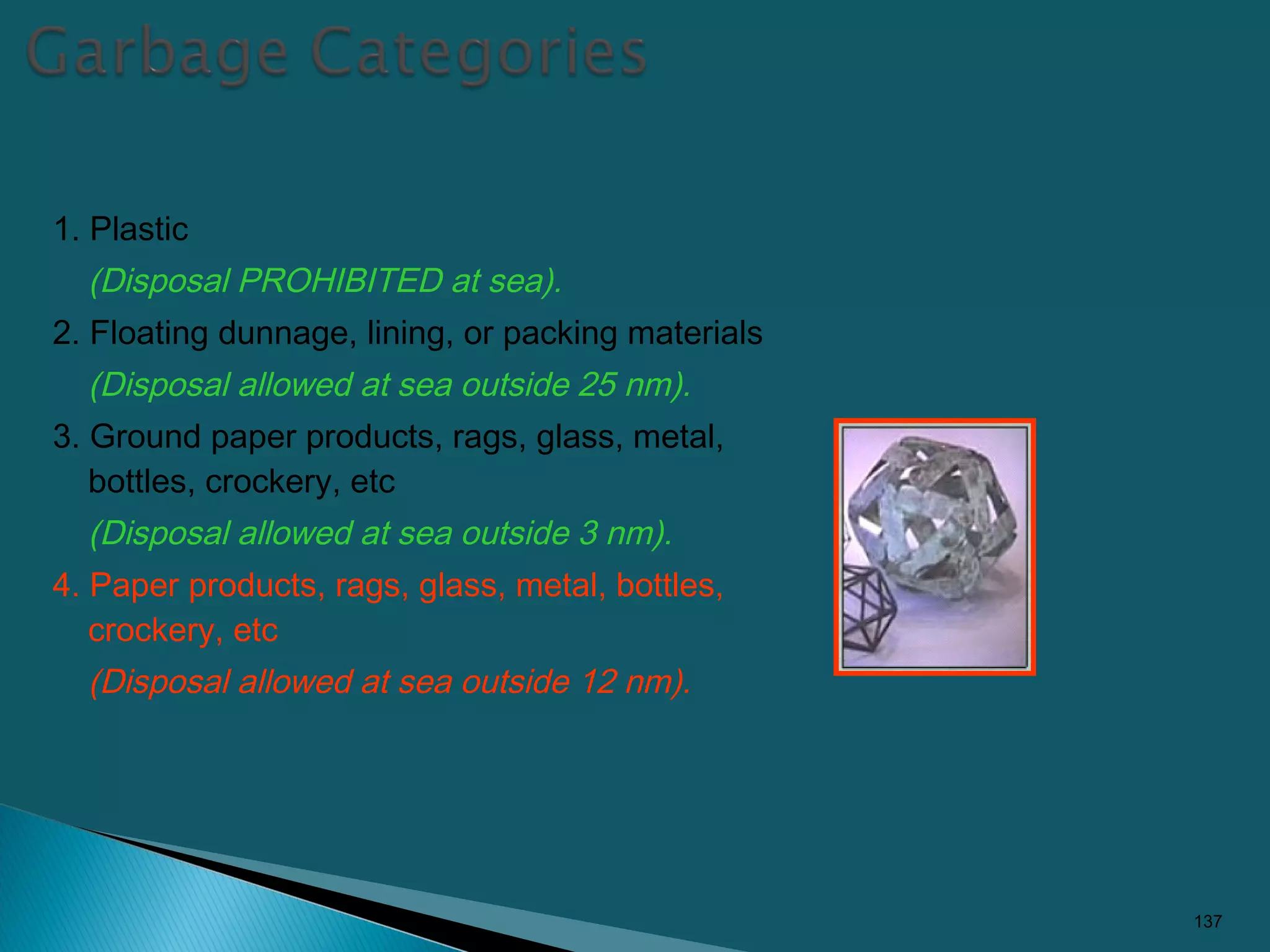 1. Plastic
(Disposal PROHIBITED at sea).
2. Floating dunnage, lining, or packing materials
(Disposal allowed at sea outside 25 nm).
3. Ground paper products, rags, glass, metal,
bottles, crockery, etc
(Disposal allowed at sea outside 3 nm).
4. Paper products, rags, glass, metal, bottles,
crockery, etc
(Disposal allowed at sea outside 12 nm).
137
 