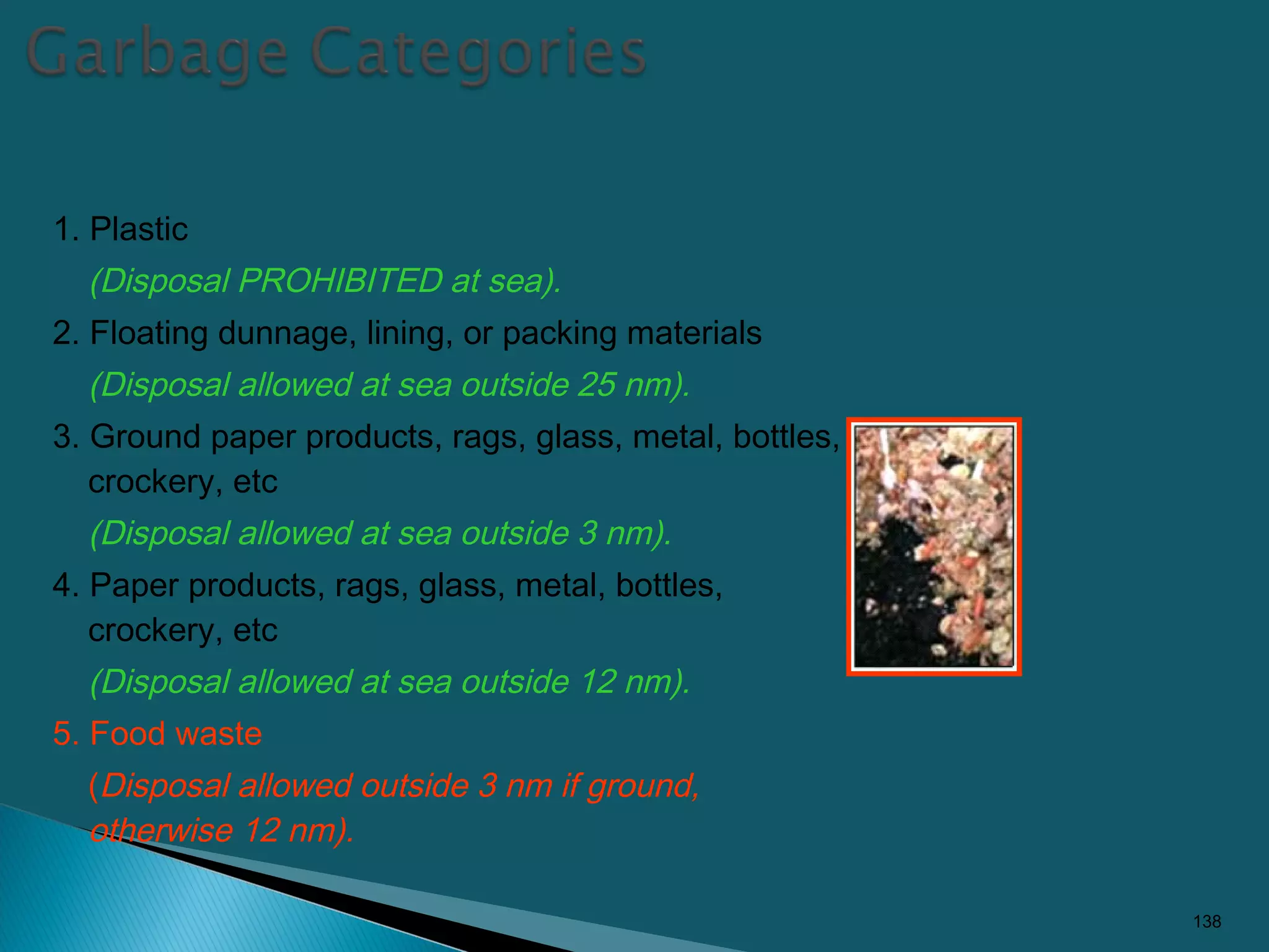 1. Plastic
(Disposal PROHIBITED at sea).
2. Floating dunnage, lining, or packing materials
(Disposal allowed at sea outside 25 nm).
3. Ground paper products, rags, glass, metal, bottles,
crockery, etc
(Disposal allowed at sea outside 3 nm).
4. Paper products, rags, glass, metal, bottles,
crockery, etc
(Disposal allowed at sea outside 12 nm).
5. Food waste
(Disposal allowed outside 3 nm if ground,
otherwise 12 nm).
138
 