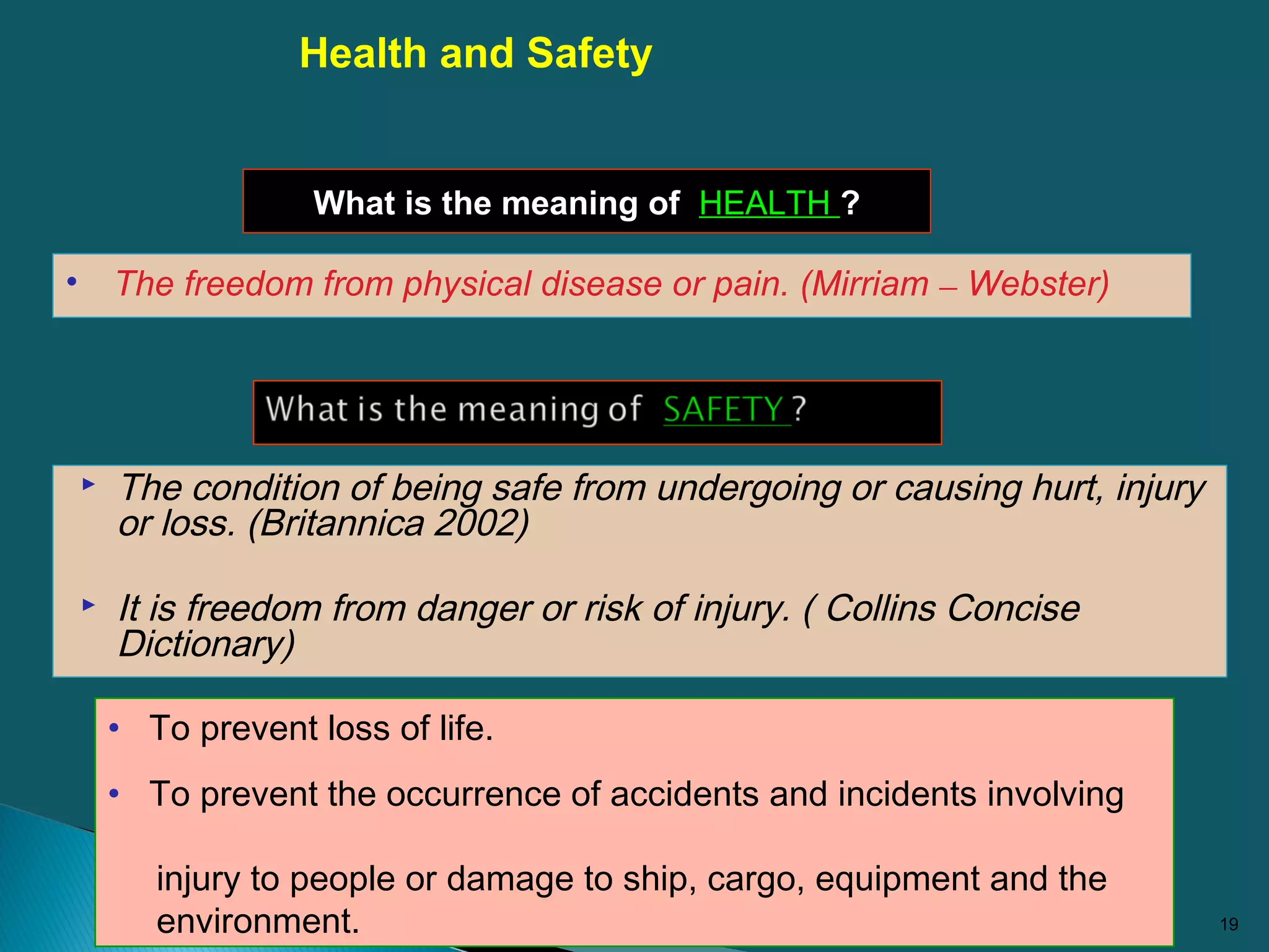  The condition of being safe from undergoing or causing hurt, injury
or loss. (Britannica 2002)
 It is freedom from danger or risk of injury. ( Collins Concise
Dictionary)
19
• To prevent loss of life.
• To prevent the occurrence of accidents and incidents involving
injury to people or damage to ship, cargo, equipment and the
environment.
Health and Safety
What is the meaning of HEALTH ?
• The freedom from physical disease or pain. (Mirriam – Webster)
 