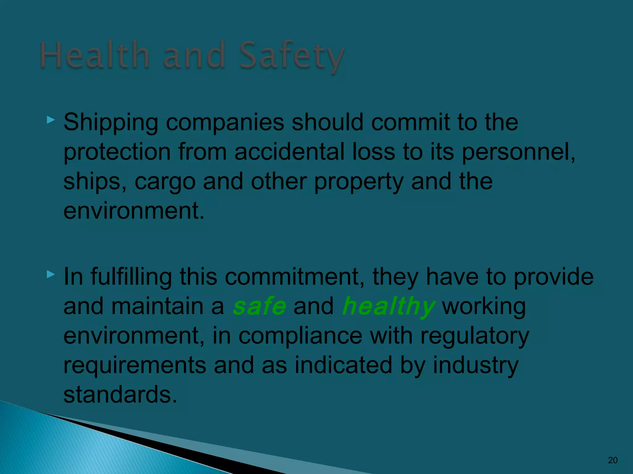  Shipping companies should commit to the
protection from accidental loss to its personnel,
ships, cargo and other property and the
environment.
 In fulfilling this commitment, they have to provide
and maintain a safe and healthy working
environment, in compliance with regulatory
requirements and as indicated by industry
standards.
20
 