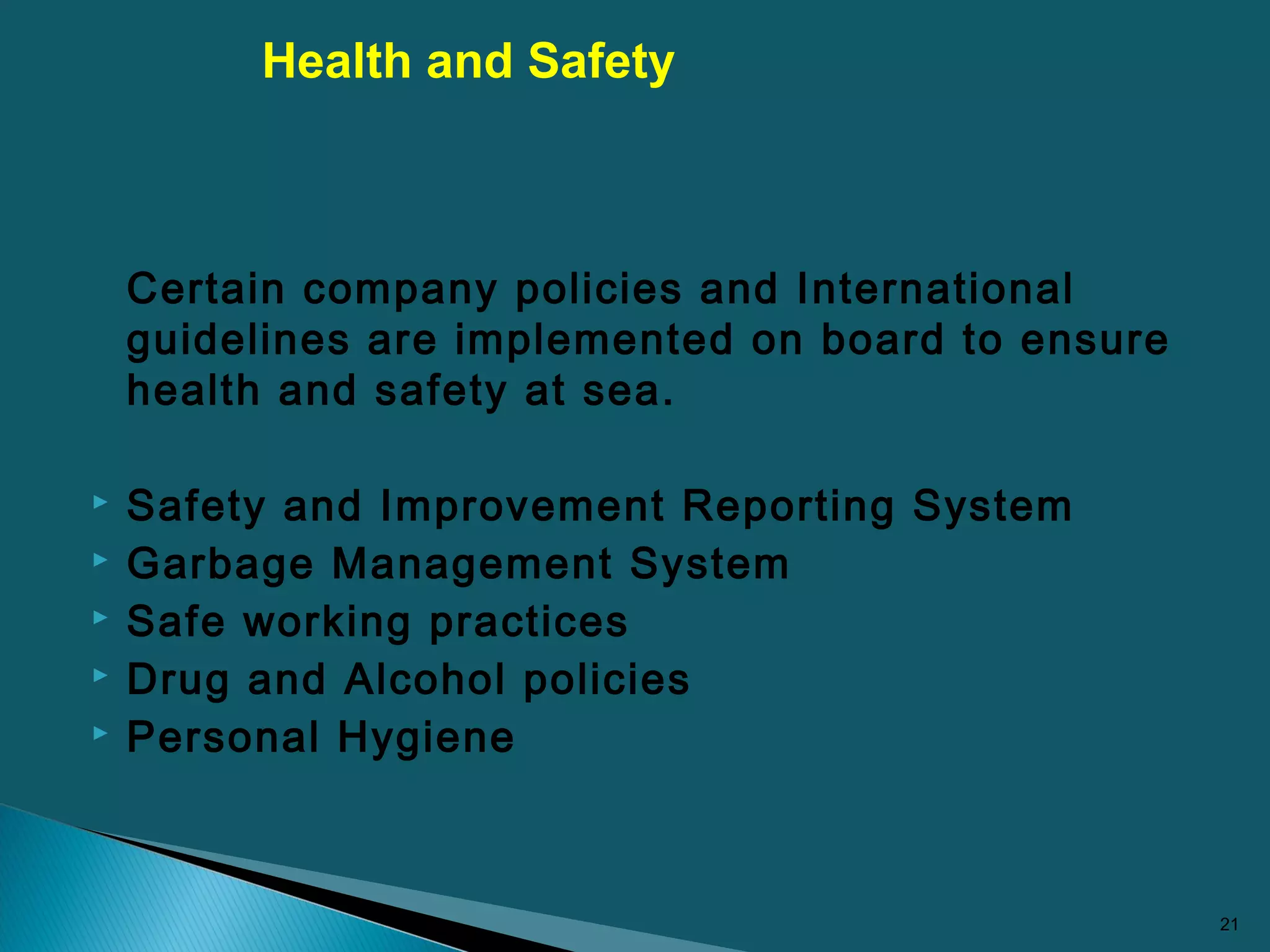 Certain company policies and International
guidelines are implemented on board to ensure
health and safety at sea.
 Safety and Improvement Reporting System
 Garbage Management System
 Safe working practices
 Drug and Alcohol policies
 Personal Hygiene
21
Health and Safety
 
