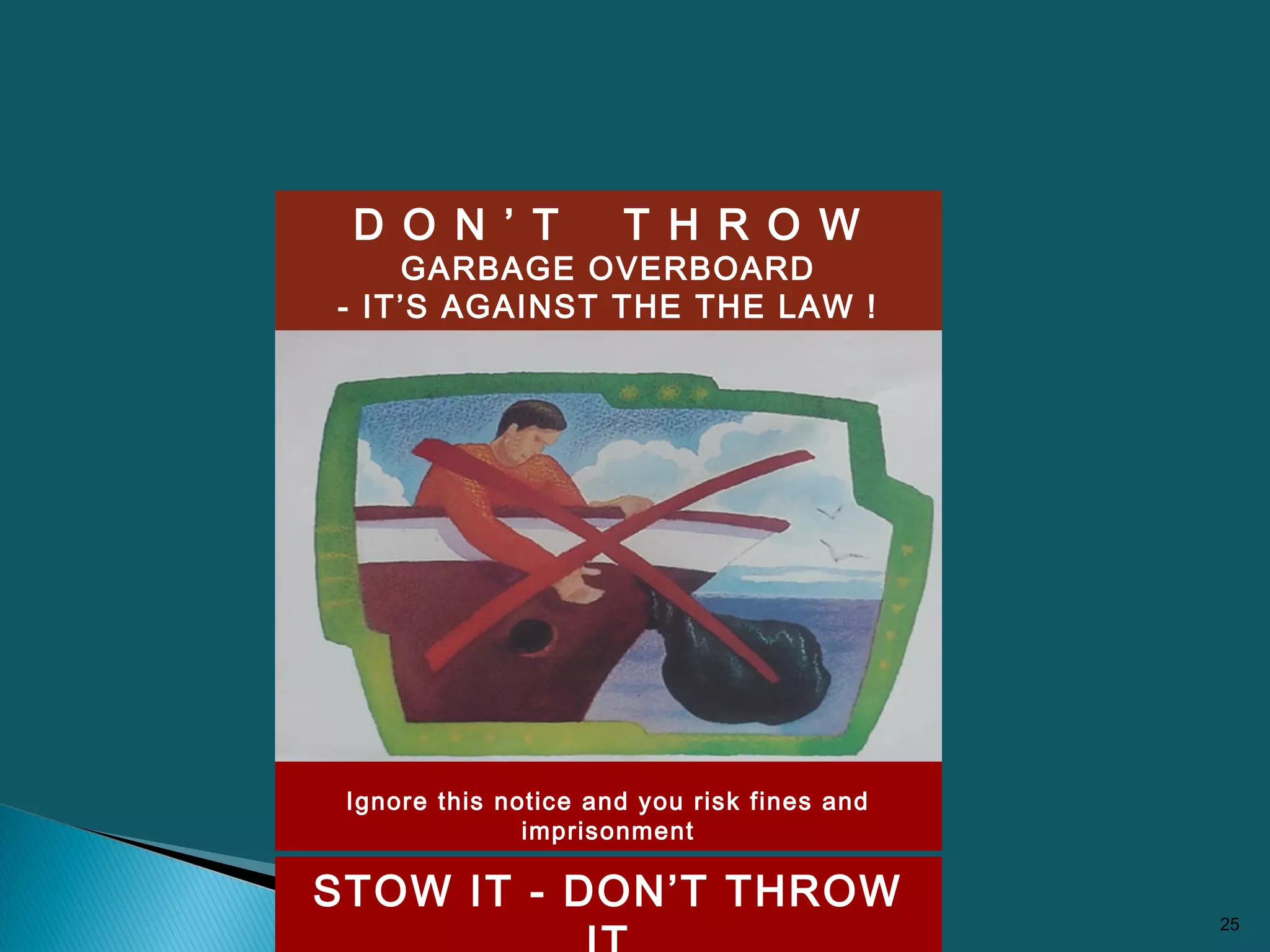 25
D O N ’ T T H R O W
GARBAGE OVERBOARD
- IT’S AGAINST THE THE LAW !
STOW IT - DON’T THROW
Ignore this notice and you risk fines and
imprisonment
 