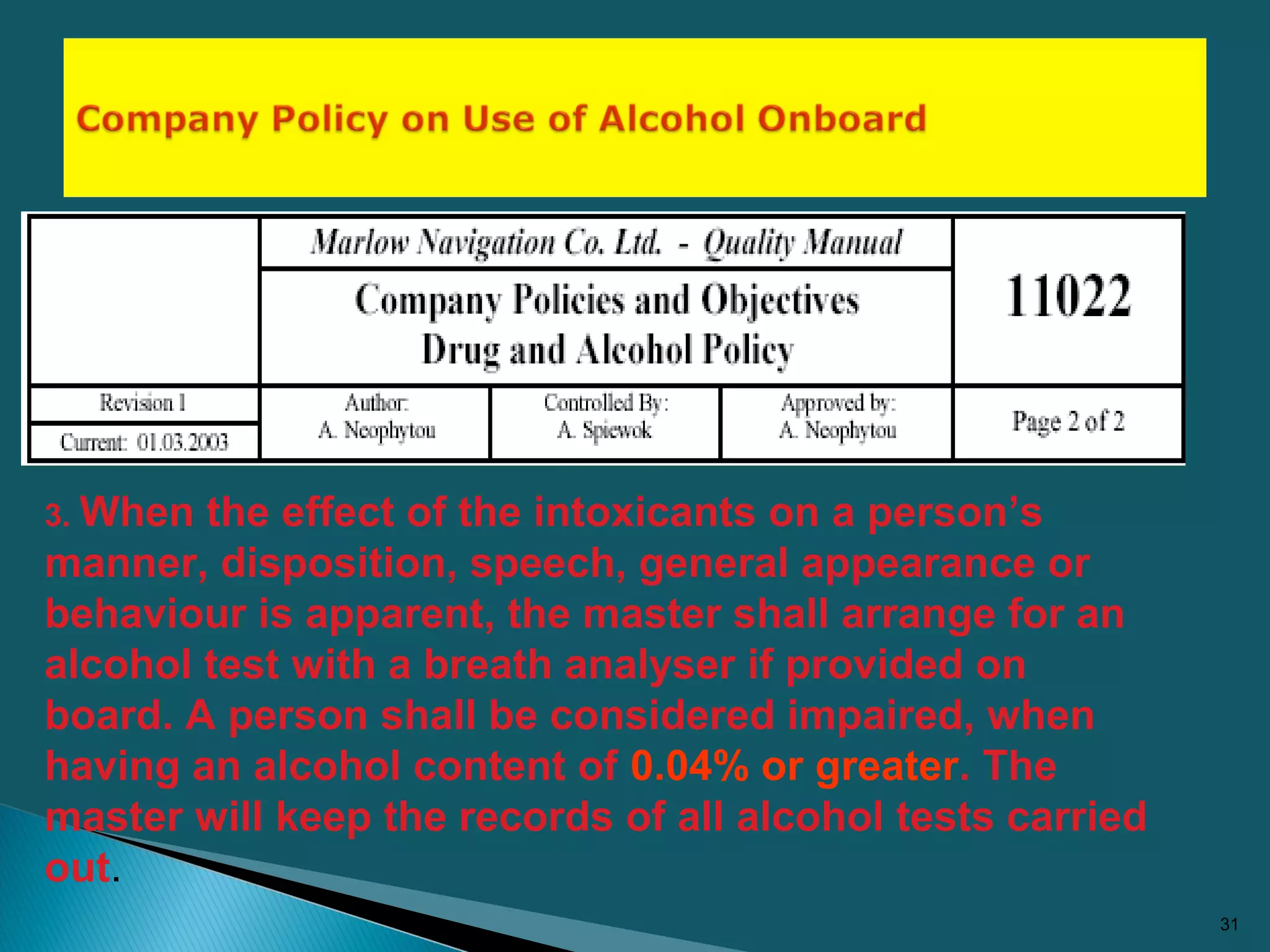 31
3. When the effect of the intoxicants on a person’s
manner, disposition, speech, general appearance or
behaviour is apparent, the master shall arrange for an
alcohol test with a breath analyser if provided on
board. A person shall be considered impaired, when
having an alcohol content of 0.04% or greater. The
master will keep the records of all alcohol tests carried
out.
 